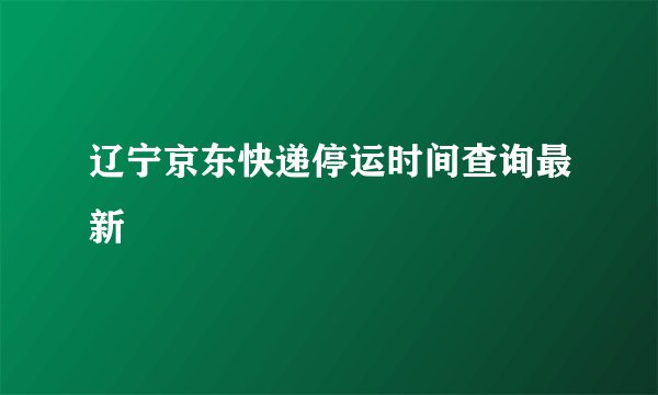 辽宁京东快递停运时间查询最新
