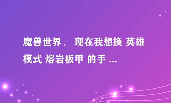 魔兽世界、 现在我想换 英雄模式 熔岩板甲 的手 、腿 、上衣。需要绝望胜利者的腿甲 绝望胜利者的