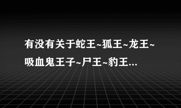 有没有关于蛇王~狐王~龙王~吸血鬼王子~尸王~豹王的言情小说