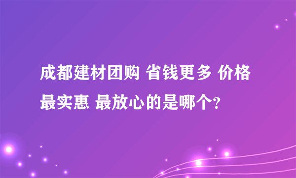 成都建材团购 省钱更多 价格最实惠 最放心的是哪个？