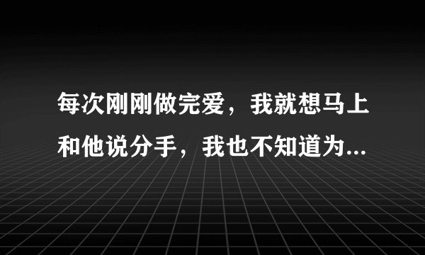 每次刚刚做完爱，我就想马上和他说分手，我也不知道为什么,我也不是.不爱他,可是每次做完之后，我都很烦,