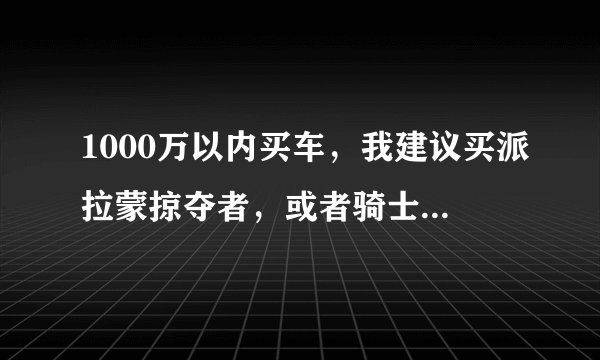 1000万以内买车，我建议买派拉蒙掠夺者，或者骑士XV，掠夺者适合安全性要求高的