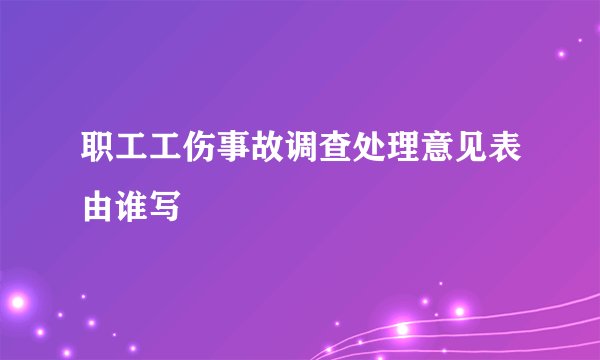 职工工伤事故调查处理意见表由谁写