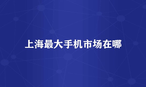 上海最大手机市场在哪