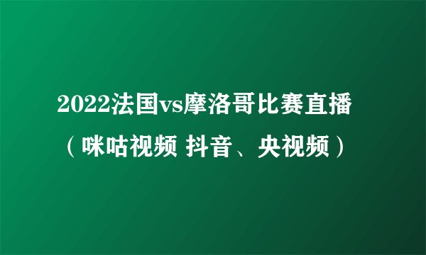 2022法国vs摩洛哥比赛直播（咪咕视频 抖音、央视频）
