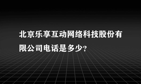 北京乐享互动网络科技股份有限公司电话是多少？
