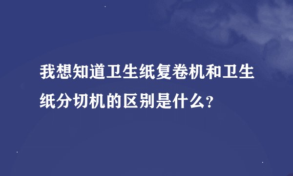 我想知道卫生纸复卷机和卫生纸分切机的区别是什么？