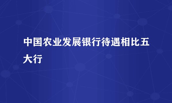中国农业发展银行待遇相比五大行