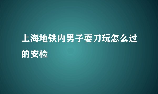 上海地铁内男子耍刀玩怎么过的安检