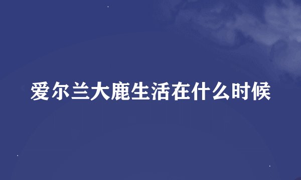 爱尔兰大鹿生活在什么时候