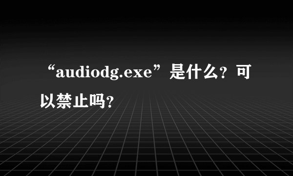 “audiodg.exe”是什么？可以禁止吗？