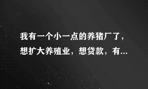 我有一个小一点的养猪厂了，想扩大养殖业，想贷款，有营业执照，可以告诉我要怎么办理手续