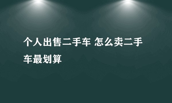 个人出售二手车 怎么卖二手车最划算