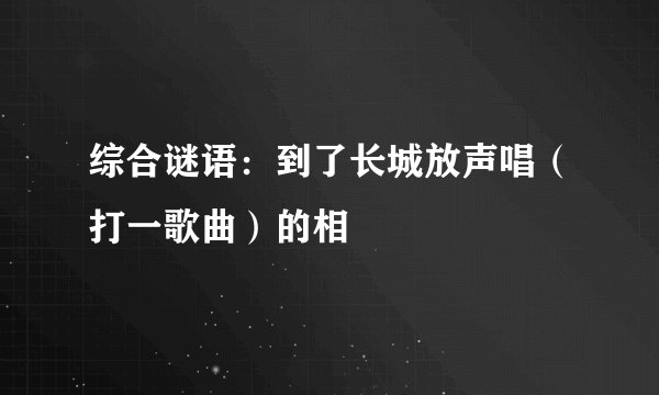 综合谜语：到了长城放声唱（打一歌曲）的相