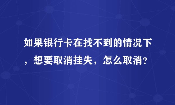 如果银行卡在找不到的情况下，想要取消挂失，怎么取消？