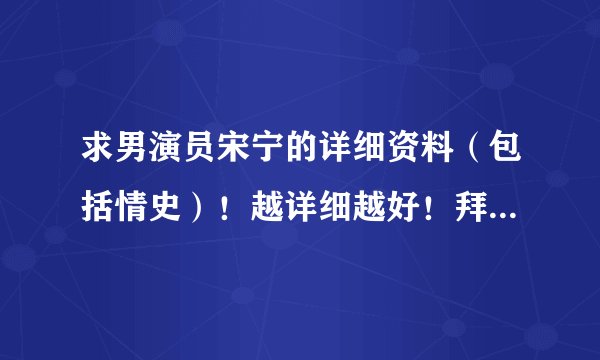 求男演员宋宁的详细资料（包括情史）！越详细越好！拜托、谢谢！
