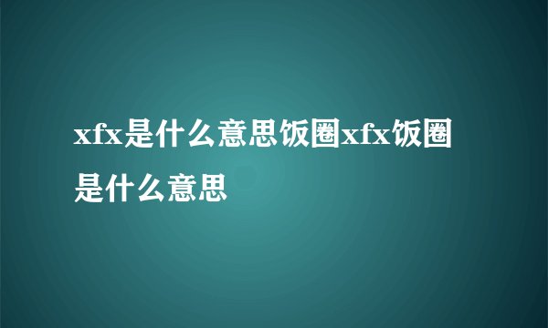 xfx是什么意思饭圈xfx饭圈是什么意思