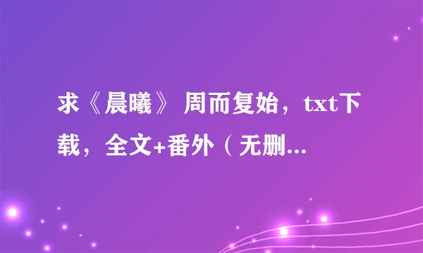 求《晨曦》 周而复始，txt下载，全文+番外（无删节版~非常感谢！）