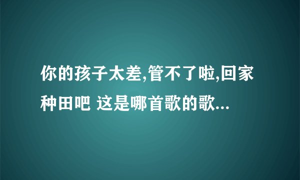 你的孩子太差,管不了啦,回家种田吧 这是哪首歌的歌词啊？谁知道？