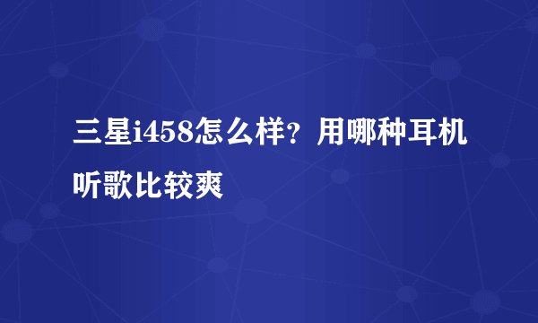 三星i458怎么样？用哪种耳机听歌比较爽