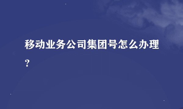 移动业务公司集团号怎么办理？