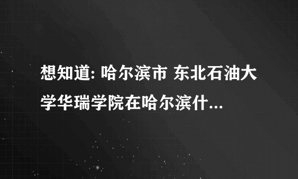 想知道: 哈尔滨市 东北石油大学华瑞学院在哈尔滨什么位置 在哪