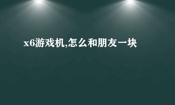 x6游戏机,怎么和朋友一块