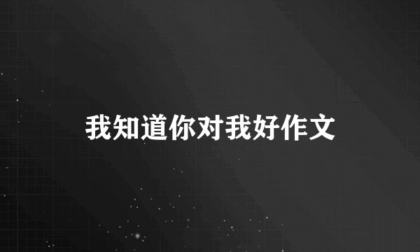 我知道你对我好作文