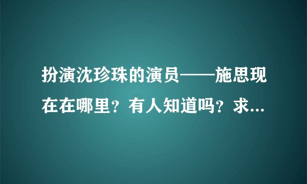 扮演沈珍珠的演员——施思现在在哪里？有人知道吗？求求大家，帮忙找找吧！拜托了！