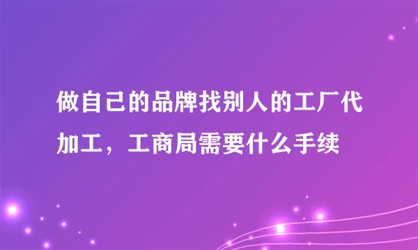 做自己的品牌找别人的工厂代加工，工商局需要什么手续