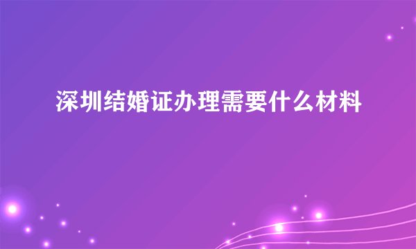 深圳结婚证办理需要什么材料