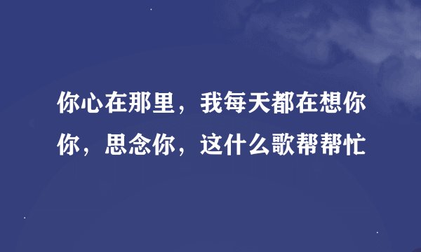 你心在那里，我每天都在想你你，思念你，这什么歌帮帮忙