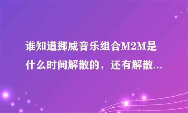 谁知道挪威音乐组合M2M是什么时间解散的，还有解散后她们都在干些什么？？