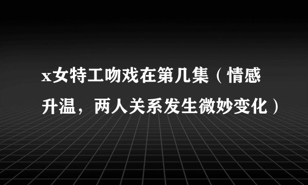 x女特工吻戏在第几集（情感升温，两人关系发生微妙变化）