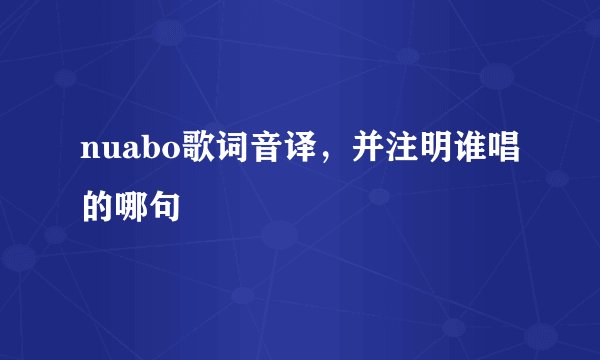 nuabo歌词音译，并注明谁唱的哪句