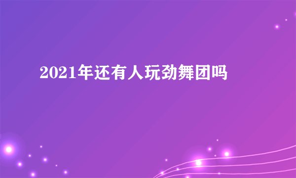 2021年还有人玩劲舞团吗