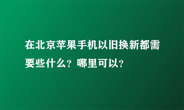 在北京苹果手机以旧换新都需要些什么？哪里可以？