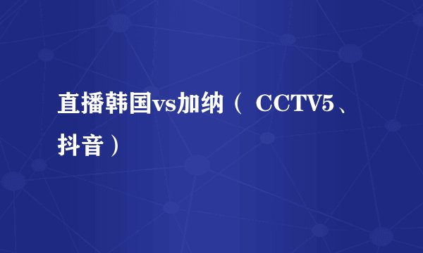 直播韩国vs加纳（ CCTV5、抖音）