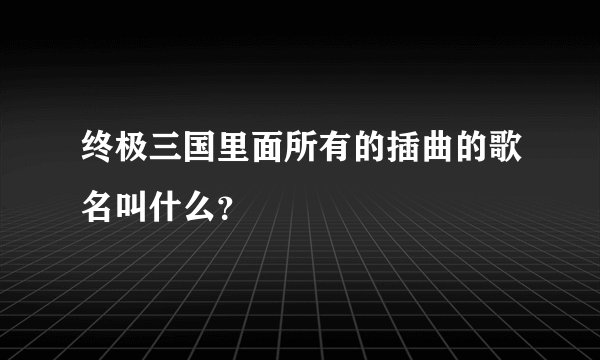 终极三国里面所有的插曲的歌名叫什么？