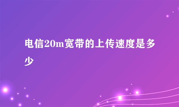 电信20m宽带的上传速度是多少