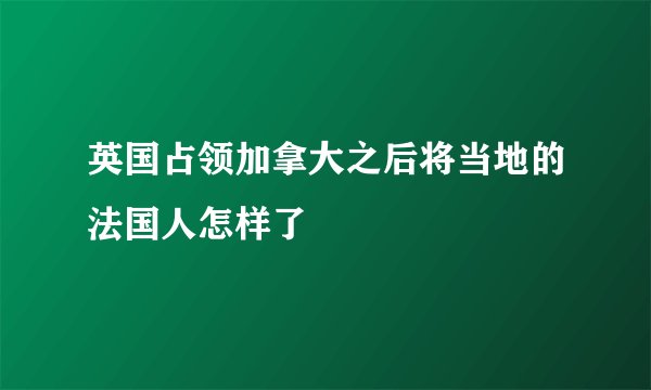 英国占领加拿大之后将当地的法国人怎样了