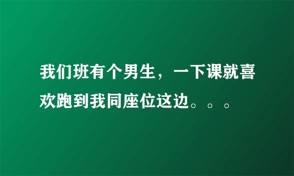 我们班有个男生，一下课就喜欢跑到我同座位这边。。。