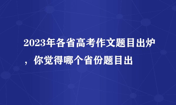 2023年各省高考作文题目出炉，你觉得哪个省份题目出