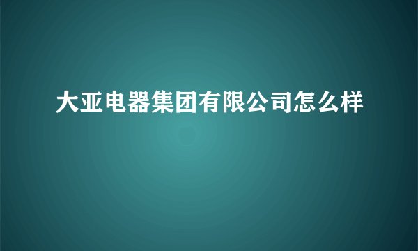 大亚电器集团有限公司怎么样