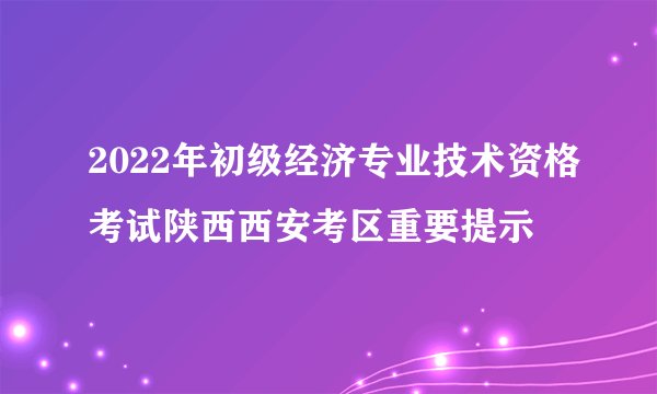 2022年初级经济专业技术资格考试陕西西安考区重要提示
