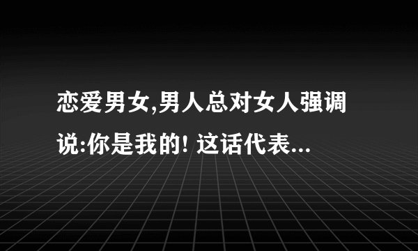 恋爱男女,男人总对女人强调说:你是我的! 这话代表什么意思?