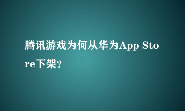 腾讯游戏为何从华为App Store下架？