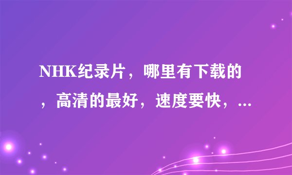 NHK纪录片，哪里有下载的，高清的最好，速度要快，数量要多，谢了