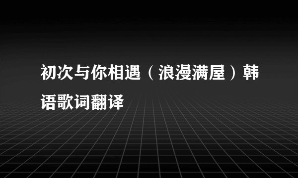初次与你相遇（浪漫满屋）韩语歌词翻译