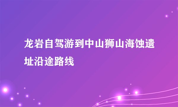 龙岩自驾游到中山狮山海蚀遗址沿途路线